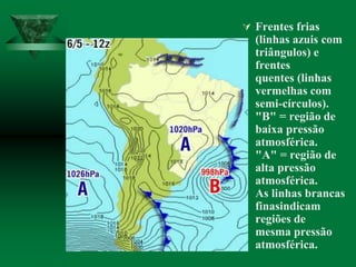  Frentes frias
(linhas azuis com
triângulos) e
frentes
quentes (linhas
vermelhas com
semi-círculos).
"B" = região de
baixa pressão
atmosférica.
"A" = região de
alta pressão
atmosférica.
As linhas brancas
finasindicam
regiões de
mesma pressão
atmosférica.
 