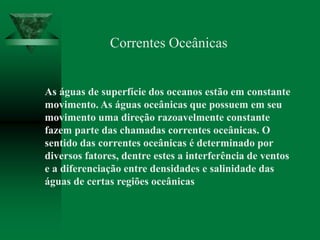Correntes Oceânicas
As águas de superfície dos oceanos estão em constante
movimento. As águas oceânicas que possuem em seu
movimento uma direção razoavelmente constante
fazem parte das chamadas correntes oceânicas. O
sentido das correntes oceânicas é determinado por
diversos fatores, dentre estes a interferência de ventos
e a diferenciação entre densidades e salinidade das
águas de certas regiões oceânicas
 
