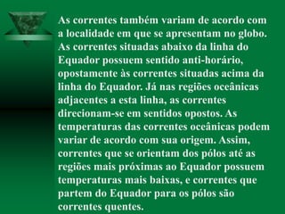 As correntes também variam de acordo com
a localidade em que se apresentam no globo.
As correntes situadas abaixo da linha do
Equador possuem sentido anti-horário,
opostamente às correntes situadas acima da
linha do Equador. Já nas regiões oceânicas
adjacentes a esta linha, as correntes
direcionam-se em sentidos opostos. As
temperaturas das correntes oceânicas podem
variar de acordo com sua origem. Assim,
correntes que se orientam dos pólos até as
regiões mais próximas ao Equador possuem
temperaturas mais baixas, e correntes que
partem do Equador para os pólos são
correntes quentes.
 