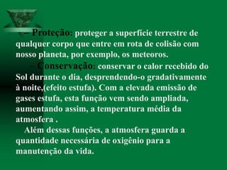 – Proteção: proteger a superfície terrestre de
qualquer corpo que entre em rota de colisão com
nosso planeta, por exemplo, os meteoros.
– Conservação: conservar o calor recebido do
Sol durante o dia, desprendendo-o gradativamente
à noite,(efeito estufa). Com a elevada emissão de
gases estufa, esta função vem sendo ampliada,
aumentando assim, a temperatura média da
atmosfera .
Além dessas funções, a atmosfera guarda a
quantidade necessária de oxigênio para a
manutenção da vida.
 