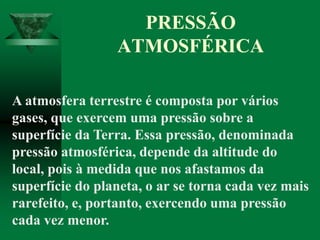 PRESSÃO
ATMOSFÉRICA
A atmosfera terrestre é composta por vários
gases, que exercem uma pressão sobre a
superfície da Terra. Essa pressão, denominada
pressão atmosférica, depende da altitude do
local, pois à medida que nos afastamos da
superfície do planeta, o ar se torna cada vez mais
rarefeito, e, portanto, exercendo uma pressão
cada vez menor.
 