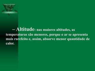 – Altitude: nas maiores altitudes, as
temperaturas são menores, porque o ar se apresenta
mais rarefeito e, assim, absorve menor quantidade de
calor.
 