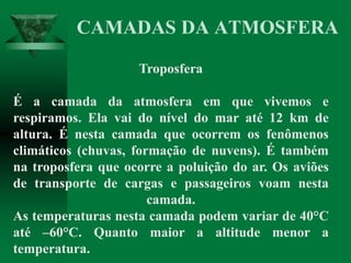 Troposfera
É a camada da atmosfera em que vivemos e
respiramos. Ela vai do nível do mar até 12 km de
altura. É nesta camada que ocorrem os fenômenos
climáticos (chuvas, formação de nuvens). É também
na troposfera que ocorre a poluição do ar. Os aviões
de transporte de cargas e passageiros voam nesta
camada.
As temperaturas nesta camada podem variar de 40°C
até –60°C. Quanto maior a altitude menor a
temperatura.
CAMADAS DA ATMOSFERA
 