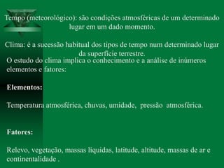 Tempo (meteorológico): são condições atmosféricas de um determinado
lugar em um dado momento.
Clima: é a sucessão habitual dos tipos de tempo num determinado lugar
da superfície terrestre.
O estudo do clima implica o conhecimento e a análise de inúmeros
elementos e fatores:
Elementos:
Temperatura atmosférica, chuvas, umidade, pressão atmosférica.
Fatores:
Relevo, vegetação, massas líquidas, latitude, altitude, massas de ar e
continentalidade .
 