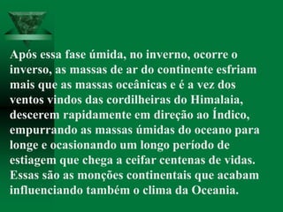 Após essa fase úmida, no inverno, ocorre o
inverso, as massas de ar do continente esfriam
mais que as massas oceânicas e é a vez dos
ventos vindos das cordilheiras do Himalaia,
descerem rapidamente em direção ao Índico,
empurrando as massas úmidas do oceano para
longe e ocasionando um longo período de
estiagem que chega a ceifar centenas de vidas.
Essas são as monções continentais que acabam
influenciando também o clima da Oceania.
 