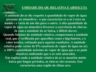 A umidade do ar diz respeito à quantidade de vapor de água
presente na atmosfera - o que caracteriza se o ar é seco ou
úmido - e varia de um dia para o outro. A alta quantidade de
vapor de água na atmosfera favorece a ocorrência de chuvas.
Já com a umidade do ar baixa, é difícil chover.
Quando falamos de umidade relativa, comparamos a umidade
real, que é verificada por aparelhos como o higrômetro, e o
valor teórico, estimado para aquelas condições. A umidade
relativa pode variar de 0% (ausência de vapor de água no ar)
a 100% (quantidade máxima de vapor de água que o ar pode
dissolver, indicando que o ar está saturado).
Em regiões onde a umidade relativa do ar se mantém muito
baixa por longos períodos, as chuvas são escassas. Isso
caracteriza uma região de clima seco.
UMIDADE DO AR: RELATIVA E ABSOLUTA
 