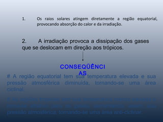 1. Os raios solares atingem diretamente a região equatorial,
provocando absorção do calor e da irradiação.
2. A irradiação provoca a dissipação dos gases
que se deslocam em direção aos trópicos.
CONSEQÜÊNCI
AS
# A região equatorial tem sua temperatura elevada e sua
pressão atmosférica diminuída, tornando-se uma área
ciclinal.
# As regiões tropicais tem sua temperatura menos elevada e
torna-se atrativo para os gases, aumentando, assim, sua
pressão atmosférica, tornando-se uma área anti-ciclinar.
 