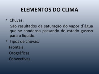 ELEMENTOS DO CLIMA
• Chuvas:
São resultados da saturação do vapor d`água
que se condensa passando do estado gasoso
para o líquido.
• Tipos de chuvas:
Frontais
Orográficas
Convectivas
 