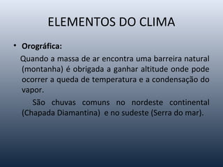 ELEMENTOS DO CLIMA
• Orográfica:
Quando a massa de ar encontra uma barreira natural
(montanha) é obrigada a ganhar altitude onde pode
ocorrer a queda de temperatura e a condensação do
vapor.
São chuvas comuns no nordeste continental
(Chapada Diamantina) e no sudeste (Serra do mar).
 