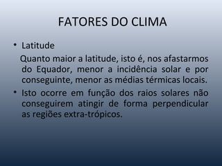 FATORES DO CLIMA
• Latitude
Quanto maior a latitude, isto é, nos afastarmos
do Equador, menor a incidência solar e por
conseguinte, menor as médias térmicas locais.
• Isto ocorre em função dos raios solares não
conseguirem atingir de forma perpendicular
as regiões extra-trópicos.
 