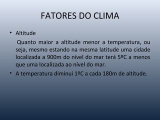FATORES DO CLIMA
• Altitude
Quanto maior a altitude menor a temperatura, ou
seja, mesmo estando na mesma latitude uma cidade
localizada a 900m do nível do mar terá 5ºC a menos
que uma localizada ao nível do mar.
• A temperatura diminui 1ºC a cada 180m de altitude.
 