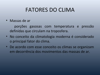 FATORES DO CLIMA
• Massas de ar
porções gasosas com temperatura e pressão
definidas que circulam na troposfera.
• No conceito da climatologia moderna é considerado
o principal fator do clima.
• De acordo com esse conceito os climas se organizam
em decorrência dos movimentos das massas de ar.
 