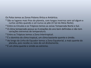 Os Polos temos as Zonas Polares Ártica e Antártica.
* São os lugares mais frios do planeta, com longos invernos sem sol algum e
curtos verões quando o sol nunca se põe (O Sol da Meia Noite).
* Entre os Círculos e os Trópicos temos as zonas Temperada Norte e Sul.
* O clima temperado possui as 4 estações do ano bem definidas e não tem
variações extremas de temperatura.
* Entre os Trópicos temos a Zona Intertropical.
* É o domínio do clima tropical, um clima bastante quente e úmido.
* Ao longo da Linha do Equador temos a Zona Equatorial, a mais quente do
planeta, pois recebe os raios do sol diretamente.
* É um clima quente e úmido ao extremo.
 