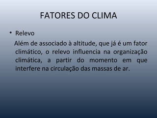 FATORES DO CLIMA
• Relevo
Além de associado à altitude, que já é um fator
climático, o relevo influencia na organização
climática, a partir do momento em que
interfere na circulação das massas de ar.
 