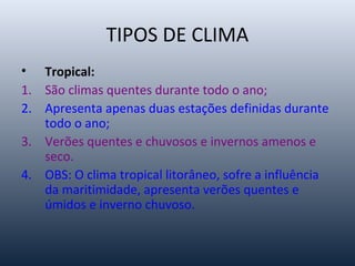 TIPOS DE CLIMA
• Tropical:
1. São climas quentes durante todo o ano;
2. Apresenta apenas duas estações definidas durante
todo o ano;
3. Verões quentes e chuvosos e invernos amenos e
seco.
4. OBS: O clima tropical litorâneo, sofre a influência
da maritimidade, apresenta verões quentes e
úmidos e inverno chuvoso.
 