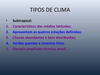 TIPOS DE CLIMA
• Subtropical:
1. Característicos das médias latitudes;
2. Apresentam as quatros estações definidas;
3. Chuvas abundantes e bem distribuídas;
4. Verões quentes e invernos frios;
5. Elevada amplitude térmica anual.
 
