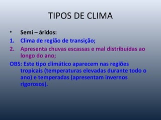 TIPOS DE CLIMA
• Semi – áridos:
1. Clima de região de transição;
2. Apresenta chuvas escassas e mal distribuídas ao
longo do ano;
OBS: Este tipo climático aparecem nas regiões
tropicais (temperaturas elevadas durante todo o
ano) e temperadas (apresentam invernos
rigorosos).
 
