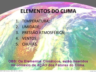 1. TEMPERATURA;
2. UMIDADE;
3. PRESSÃO ATMOSFÉRICA;
4. VENTOS;
5. CHUVAS.
ELEMENTOS DO CLIMA
OBS: Os Elementos Climáticos, estão inseridos
no contexto de AÇÃO dos Fatores do Clima.
 