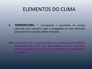 1. TEMPERATURA – corresponde a quantidade de energia
absorvida pela atmosfera após a propagação do calor absorvido
pelo planeta nas porções sólidas e líquidas.
OBS: A atmosfera não é aquecida pelos raios solares quando emitidos
diretamente pelo sol e, sim, após reagirem com as superfícies
sólidas e líquidas do planeta, ou seja a troposfera é aquecida pela
irradiação.
ELEMENTOS DO CLIMA
 