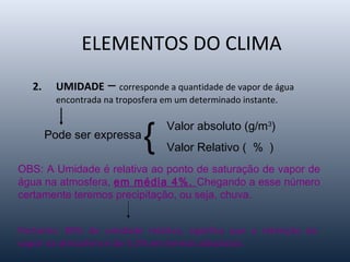 ELEMENTOS DO CLIMA
2. UMIDADE – corresponde a quantidade de vapor de água
encontrada na troposfera em um determinado instante.
Pode ser expressa
{ Valor absoluto (g/m3
)
Valor Relativo ( % )
OBS: A Umidade é relativa ao ponto de saturação de vapor de
água na atmosfera, em média 4%. Chegando a esse número
certamente teremos precipitação, ou seja, chuva.
Portanto: 80% de umidade relativa, significa que a retenção de
vapor na atmosfera é de 3.2% em termos absolutos.
 