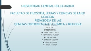 UNIVERSIDAD CENTRAL DEL ECUADOR
FACULTAD DE FILOSOFÍA, LETRAS Y CIENCIAS DE LA ED
UCACIÓN
PEDAGOGÍA DE LAS
CIENCIAS EXPERIMENTALES QUÍMICA Y BIOLOGÍA
ECOLOGÍA GENERAL
GRUPO N. 3
INTEGRANTES:
 IMBAQUINGO LESLY
 FERNÁNDEZ ALISSON
 IZA DAYANA
 LANDETA CRISTIAN
 GARCIA KAMILA
 JIRON ANDREA
 