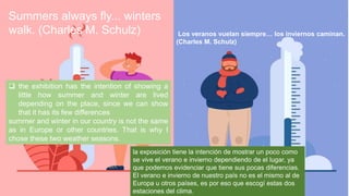 ? the exhibition has the intention of showing a
little how summer and winter are lived
depending on the place, since we can show
that it has its few differences
summer and winter in our country is not the same
as in Europe or other countries. That is why I
chose these two weather seasons.
Los veranos vuelan siempre los inviernos caminan.
(Charles M. Schulz)
Summers always fly... winters
walk. (Charles M. Schulz)
la exposicin tiene la intencin de mostrar un poco como
se vive el verano e invierno dependiendo de el lugar, ya
que podemos evidenciar que tiene sus pocas diferencias.
El verano e invierno de nuestro pas no es el mismo al de
Europa u otros pases, es por eso que escog estas dos
estaciones del clima.
 