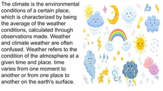 The climate is the environmental
conditions of a certain place,
which is characterized by being
the average of the weather
conditions, calculated through
observations made. Weather
and climate weather are often
confused. Weather refers to the
condition of the atmosphere at a
given time and place. time
varies from one moment to
another or from one place to
another on the earth's surface.
 