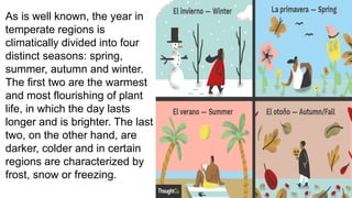 As is well known, the year in
temperate regions is
climatically divided into four
distinct seasons: spring,
summer, autumn and winter.
The first two are the warmest
and most flourishing of plant
life, in which the day lasts
longer and is brighter. The last
two, on the other hand, are
darker, colder and in certain
regions are characterized by
frost, snow or freezing.
 