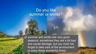 Do you like
summer or winter?
? summer and winter are very good
seasons, sometimes they are a bit bad
and cause damage, but you must not
forget to take care of the environment
to enjoy these wonderful times.
 