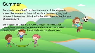 Summer
Summer is one of the four climatic seasons of the temperate
zones: the warmest of them, takes place between spring and
autumn. It is a season linked to the harvest (depends on the type
of seeds sown)
Summer takes place from June to August in the northern
hemisphere and from December to February in the southern
hemisphere. However, these limits are not always exact.
 