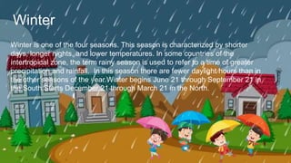 Winter is one of the four seasons. This season is characterized by shorter
days, longer nights, and lower temperatures. In some countries of the
intertropical zone, the term rainy season is used to refer to a time of greater
precipitation and rainfall. In this season there are fewer daylight hours than in
the other seasons of the year.Winter begins June 21 through September 21 in
the South.Starts December 21 through March 21 in the North.
Winter
 