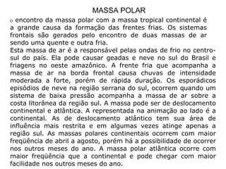 MASSA POLAR O  encontro da massa polar com a massa tropical continental é a grande causa da formação das frentes frias. Os sistemas frontais são gerados pelo encontro de duas massas de ar sendo uma quente e outra fria.  Esta massa de ar é a responsável pelas ondas de frio no centro-sul do país. Ela pode causar geadas e neve no sul do Brasil e friagens no oeste amazônico. A frente fria que acompanha a massa de ar na borda frontal causa chuvas de intensidade moderada a forte, porém de rápida duração. Os esporádicos episódios de neve na região serrana do sul, ocorrem quando um sistema de baixa pressão acompanha a massa de ar sobre a costa litorânea da região sul. A massa pode ser de deslocamento continental e atlântica. A representada na animação ao lado é a continental. As de deslocamento atlântico tem sua área de influência mais restrita e em algumas vezes atinge apenas a região sul. As massas polares continentais ocorrem com maior freqüência de abril a agosto, porém há a possibilidade de ocorrer nos outros meses do ano. A massa polar atlântica ocorre com maior freqüência que a continental e pode chegar com maior facilidade nos outros meses do ano.  