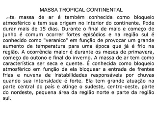 MASSA TROPICAL CONTINENTAL eST ta massa de ar é também conhecida como bloqueio atmosférico e tem sua origem no interior do continente. Pode durar mais de 15 dias. Durante o final de maio e começo de junho é comum ocorrer fortes episódios e na região sul é conhecido como "veranico" em função de provocar um grande aumento de temperatura para uma época que já é frio na região. A ocorrência maior é durante os meses de primavera, começo do outono e final do inverno. A massa de ar tem como característica ser seca e quente. É conhecida como bloqueio atmosférico em função de ela bloquear a entrada de frentes frias e nuvens de instabilidades responsáveis por chuvas quando sua intensidade é forte. Ela tem grande atuação na parte central do país e atinge o sudeste, centro-oeste, parte do nordeste, pequena área da região norte e parte da região sul.  