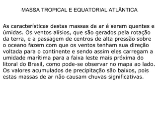 MASSA TROPICAL E EQUATORIAL ATLÂNTICA As características destas massas de ar é serem quentes e úmidas. Os ventos alísios, que são gerados pela rotação da terra, e a passagem de centros de alta pressão sobre o oceano fazem com que os ventos tenham sua direção voltada para o continente e sendo assim eles carregam a umidade marítima para a faixa leste mais próxima do litoral do Brasil, como pode-se observar no mapa ao lado. Os valores acumulados de precipitação são baixos, pois estas massas de ar não causam chuvas significativas.  