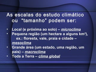 As escalas do estudo climático
ou “tamanho” podem ser:
• Local (e próxima ao solo) – microclima
• Pequena região (um hectare a alguns km2
),
ex.: floresta, vale, praia e cidade –
mesoclima
• Grande área (um estado, uma região, um
pais) – macroclima
• Toda a Terra – clima global
 