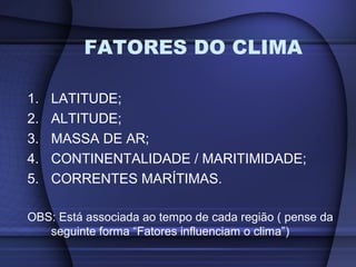1. LATITUDE;
2. ALTITUDE;
3. MASSA DE AR;
4. CONTINENTALIDADE / MARITIMIDADE;
5. CORRENTES MARÍTIMAS.
OBS: Está associada ao tempo de cada região ( pense da
seguinte forma “Fatores influenciam o clima”)
FATORES DO CLIMA
 