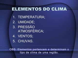1. TEMPERATURA;
2. UMIDADE;
3. PRESSÃO
ATMOSFÉRICA;
4. VENTOS;
5. CHUVAS.
ELEMENTOS DO CLIMA
OBS: Elementos pertencem e determinam o
tipo de clima de uma região.
 