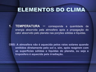 1. TEMPERATURA – corresponde a quantidade de
energia absorvida pela atmosfera após a propagação do
calor absorvido pelo planeta nas porções sólidas e líquidas.
OBS: A atmosfera não é aquecida pelos raios solares quando
emitidos diretamente pelo sol e, sim, após reagirem com
as superfícies sólidas e líquidas do planeta, ou seja a
troposfera é aquecida pela irradiação.
ELEMENTOS DO CLIMA
 