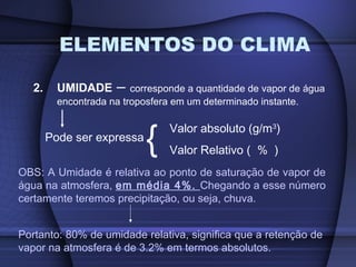 ELEMENTOS DO CLIMA
2. UMIDADE – corresponde a quantidade de vapor de água
encontrada na troposfera em um determinado instante.
Pode ser expressa
{ Valor absoluto (g/m3
)
Valor Relativo ( % )
OBS: A Umidade é relativa ao ponto de saturação de vapor de
água na atmosfera, em média 4%. Chegando a esse número
certamente teremos precipitação, ou seja, chuva.
Portanto: 80% de umidade relativa, significa que a retenção de
vapor na atmosfera é de 3.2% em termos absolutos.
 