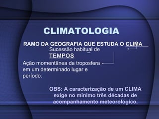 CLIMATOLOGIA
RAMO DA GEOGRAFIA QUE ESTUDA O CLIMA
Sucessão habitual de
TEMPOS
Ação momentânea da troposfera
em um determinado lugar e
período.
OBS: A caracterização de um CLIMA
exige no mínimo três décadas de
acompanhamento meteorológico.
 