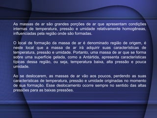 As massas de ar são grandes porções de ar que apresentam condições
internas de temperatura, pressão e umidade relativamente homogêneas,
influenciadas pela região onde são formadas.
O local de formação da massa de ar é denominado região de origem, é
neste local que a massa de ar irá adquirir suas características de
temperatura, pressão e umidade. Portanto, uma massa de ar que se forma
sobre uma superfície gelada, como a Antártida, apresenta características
típicas dessa região, ou seja, temperatura baixa, alta pressão e pouca
umidade.
Ao se deslocarem, as massas de ar vão aos poucos, perdendo as suas
características de temperatura, pressão e umidade originadas no momento
de sua formação. Esse deslocamento ocorre sempre no sentido das altas
pressões para as baixas pressões.
 