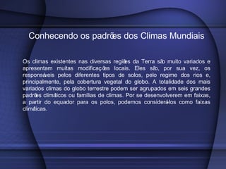 Conhecendo os padrões dos Climas Mundiais
Os climas existentes nas diversas regiões da Terra são muito variados e
apresentam muitas modificaç ões locais. Eles são, por sua vez, os
responsáveis pelos diferentes tipos de solos, pelo regime dos rios e,
principalmente, pela cobertura vegetal do globo. A totalidade dos mais
variados climas do globo terrestre podem ser agrupados em seis grandes
padrões climáticos ou famílias de climas. Por se desenvolverem em faixas,
a partir do equador para os polos, podemos considerá-los como faixas
climáticas.
 