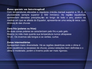 Zona quente ou intertropical
Com temperaturas elevadas e regulares (média mensal superior a 18 oC, e
pluviosidade sempre superior a 500 mm/ano). As regiões equatoriais
apresentam elevadas precipitaç ões ao longo de todo o ano, porém na
medida em que se afasta do Equador, apresenta-se uma estaç ão seca, com
diminuiç ão das chuvas
Zona fria (polares ou frios)
As duas zonas polares se caracterizam pelo frio e pelo gelo.
Mesmo no mês mais quente sua temperatura nunca ultrapassa
10 oC. Os invernos são longos e os verões, curtos
Zonas intermediárias
Apresentam maior diversidade. Há as regiões desérticas onde o clima é
árido (ausência ou escassez de chuva), possui estações bem definidas e o
clima é moderado, porém o inverno pode ser mais rigoroso.
 