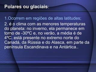 Polares ou glaciais:
1.Ocorrem em regiões de altas latitudes;
2. é o clima com as menores temperaturas
do planeta: no inverno, ela permanece em
torno de -30ºC e, no verão, a média é de
4ºC. está presente no extremo norte do
Canadá, da Rússia e do Alasca, em parte da
península Escandinava e na Antártica..
 