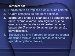 • Temperado:
1. Região entre os trópicos e os círculos polares;
2. Quatro estações do ano bem definidas;
3. ocorre uma grande disparidade de temperaturas
entre inverno e verão, isso significa que no
inverno as temperaturas são extremamente
baixas até 0º e no verão as temperaturas são
elevadíssimas.
4. Subdivide-se em: Temperado oceânico (pouca
amplitude térmica) e Temperado continental
(grande amplitude térmica)
 