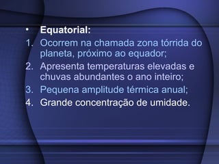 • Equatorial:
1. Ocorrem na chamada zona tórrida do
planeta, próximo ao equador;
2. Apresenta temperaturas elevadas e
chuvas abundantes o ano inteiro;
3. Pequena amplitude térmica anual;
4. Grande concentração de umidade.
 