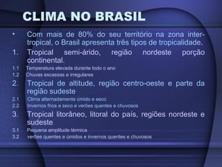 CLIMA NO BRASIL
• Com mais de 80% do seu território na zona inter-
tropical, o Brasil apresenta três tipos de tropicalidade.
1. Tropical semi-árido, região nordeste porção
continental.
1.1 Temperatura elevada durante todo o ano
1.2 Chuvas escassas e irregulares
2. Tropical de altitude, região centro-oeste e parte da
região sudeste
2.1 Clima alternadamente úmido e seco
2.2 Invernos frios e seco e verões quentes e chuvosos
3. Tropical litorâneo, litoral do país, regiões nordeste e
sudeste
3.1 Pequena amplitude térmica
3.2 verões quentes e úmidos e invernos quentes e chuvosos
 