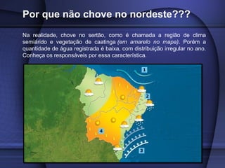 Por que não chove no nordeste???
Na realidade, chove no sertão, como é chamada a região de clima
semiárido e vegetação de caatinga (em amarelo no mapa). Porém a
quantidade de água registrada é baixa, com distribuição irregular no ano.
Conheça os responsáveis por essa característica.
 
