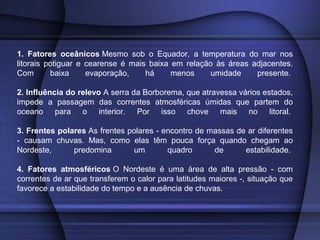 1. Fatores oceânicos Mesmo sob o Equador, a temperatura do mar nos
litorais potiguar e cearense é mais baixa em relação às áreas adjacentes.
Com baixa evaporação, há menos umidade presente.
2. Influência do relevo A serra da Borborema, que atravessa vários estados,
impede a passagem das correntes atmosféricas úmidas que partem do
oceano para o interior. Por isso chove mais no litoral.
3. Frentes polares As frentes polares - encontro de massas de ar diferentes
- causam chuvas. Mas, como elas têm pouca força quando chegam ao
Nordeste, predomina um quadro de estabilidade.
4. Fatores atmosféricos O Nordeste é uma área de alta pressão - com
correntes de ar que transferem o calor para latitudes maiores -, situação que
favorece a estabilidade do tempo e a ausência de chuvas.
 