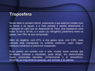 TroposferaTroposfera
Nome dado à camada inferior, justamente a que está em contato com
as terras e as águas; é a mais pesada e recebe diretamente a
irradiação do calor que se desprende da Terra. Sua espessura varia
entre 12 km e 18 km, e o azoto (ou nitrogênio) predomina entre os
gases, com 78% da sua composição.
Além do oxigênio, com 21%, e dos gases raros, com 0,9%, essa
camada está impregnada no anidrido carbônico, vapor d’água,
resíduos vulcânicos e poeira em suspensão.
Essa poeira, em contato com o solo, muitas vezes oriunda das
atividades urbanas e industriais, pode atingir, em determinados
locais, proporções elevadas, contaminando o ar atmosférico,
tornando-se prejudicial às pessoas, aos animais e às plantas..
 